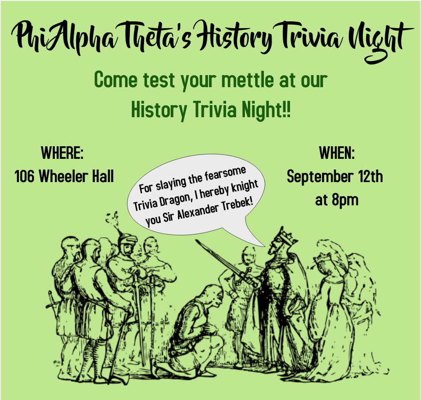 A green poster advertising Phi Alpha Theta's Historical Trivia Night, which will occur on Thursday the 12th at 8pm. The event will take place in room 106 Wheeler Hall. The poster also includes a text box that reads "Come test your mettle at our History Trivia Night!" Underneath that is a picture of a king and his retinue knighting a young man. As he does so, he proclaims, "For slaying the fearsome Trivia Dragon, I hereby knight you Sir Alexander Trebek!"