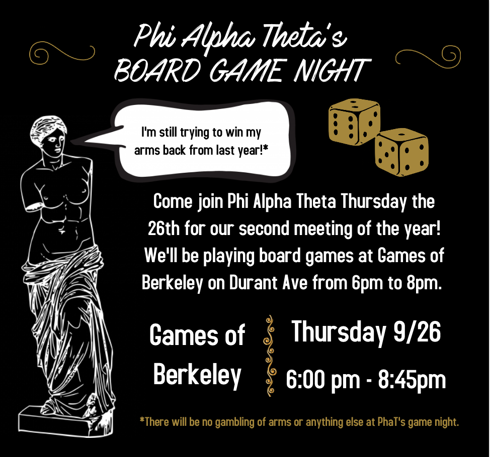 A black flyer for Phi Alpha Theta's Game Night with white and gold details. The flyer reads, "Come join Phi Alpha Theta Thursday the 26th for our second meeting of the year! We'll be playing board games at Games of Berkeley on Durant Ave from 6pm to 8pm." There's an outline of a set of gold dice and the Venus de Milo statue with a speech bubble that reads, "I'm still trying to win my arms back from last year!*" That asterisk is in reference to a statement at the bottom of the poster that reads, "*There will be no gambling of arms or anything else at PhaT's game night."