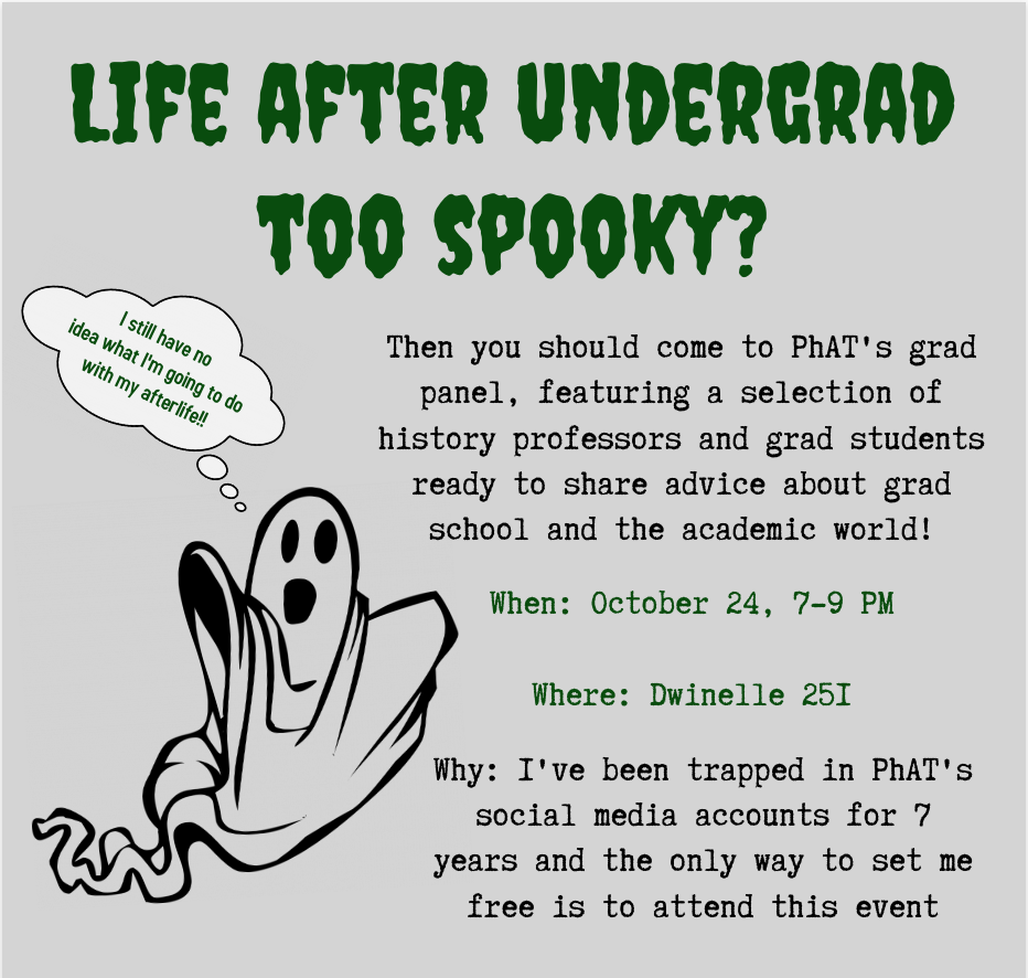 A sheet ghost with a wide-open mouth that makes it look like he's going "Oooooooo" emerges from a grey background. A thought bubble above his head reads, "I still don't know what I'm going to do with my afterlife!!" The top of the poster asks in big green Goosebumps letters, "Life after undergrad too spooky?" The rest of the text is in a typewriter font. It reads: Then you should come to PhAT's grad panel, featuring a selection of history professors and grad students ready to share advice about grad school and the academic world! When: October 24, 7-9 PM. Where: Dwinelle 251. Why: I've been trapped in PhAT's social media accounts for 7 years and the only way to set me free is to attend this event.
