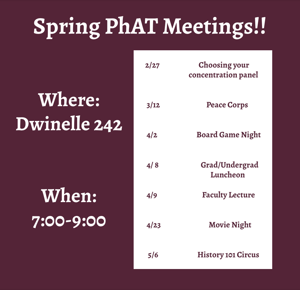 [Image description: A purple background with white text that reads "Spring PhAT Meetings!; Where: Dwinelles 242; When: 7:00-9:00pm." In a white box, purple text reads as follows:
2/27 Choosing Your Concentration Panel3/12 Peace Corps4/2 Board Game Night4/8 Grad/Undergrad Luncheon4/9 Faculty Lecture4/23 Movie Night5/6 History 101 Circus]