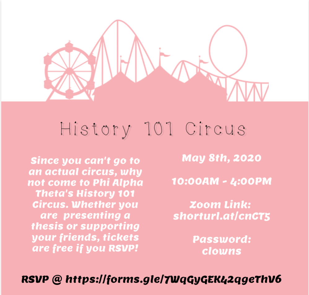 [Image Identification: The pink silhouette of a circus sits on a white background above the words "History 101 Circus" in decorative black print. Below that, on a pink background, white text reads, "Since you can't go to an actual circus, why not come to Phi Alpha Theta's History 101 Circus. Whether you are  presenting a thesis or supporting your friends, tickets are free if you RSVP!" on the left and "May 8th, 2020; 10:00AM - 4:00PM; Zoom Link: shorturl.at/cnCT5 ; Password: clowns." At the bottom of the image, black text provides the RSVP link.]
